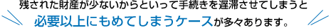 残された財産が少ないからといって手続きを遅滞させてしまうと必要以上にもめてしまうケースが多々あります。 残された財産が少ないからといって手続きを遅滞させてしまうと必要以上にもめてしまうケースが多々あります。